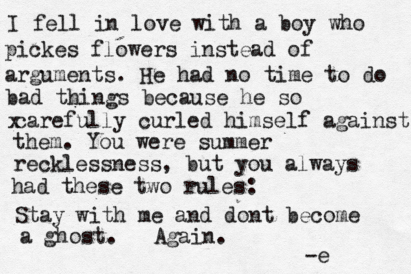I fell in love with a boy who pickes flowers instead of arguments. He had no time to do bad things because he so x carefully curled himself against them. You were summer recklessness, but you always had these two rules: Stay with me and dont become a ghost. Again. -e 