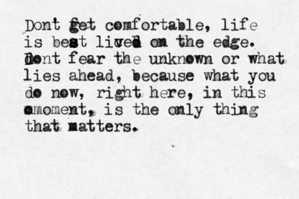 t Dont ' f g g et comfortable, life is beat s s s s s s liced v v v b d on the edge. d D d ont fear the unknown or what lies ahead, because what you do now, right here, in this o mmoment, is the only thing that matters. 