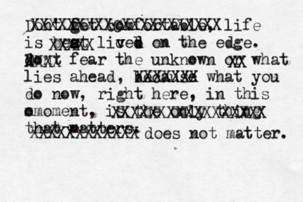t Dont ' f g g et comfortable, life is beat s s s s s s liced v v v b d on the edge. d D d ont fear the unknown or what lies ahead, because what you do now, right here, in this o mmoment, is the only thing that matters. XXXXXXXXXCXXXXXXXXXXX XXXXX XXXX XX XXXXXXX XXXXXXXXXXXXXXXXX XXXXXXXXXXXX does not matter. 