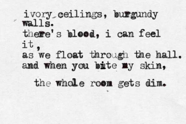 ivory ceilings, burgundy walls. there's blood, i can feel it as we float through the hall and when you bute i i i my skin, the whole room gets dim. , . 