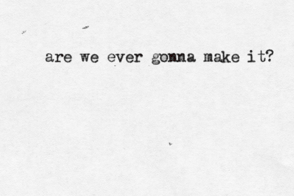 are we ever gonna make it? 