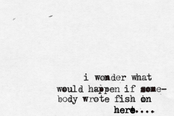 i wonder what would happen if some- body wrote fish in o on hert e e e e here.... 