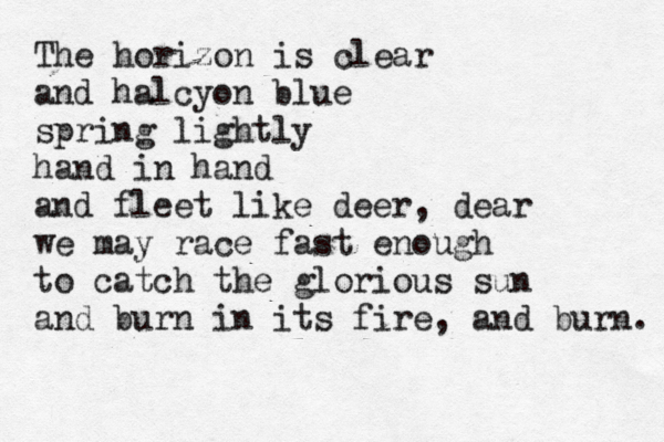 The horizon is clear and halcyon blue spring lightly hand in hand and fleet like deer, dear we may race fast enough to catch the glorious sun and burn in its fire, and burn. 