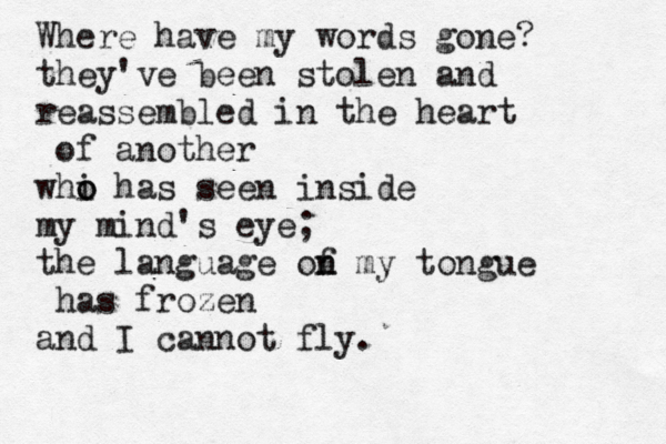 Where have my words gone? they've been stolen and reassembled in the heart of another whi o o has seen inside my mind's eye; the language of n n my tongue has frozen and I cannot fly. 
