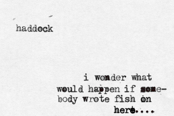 i wonder what would happen if some- body wrote fish in o on hert e e e e here.... haddock 