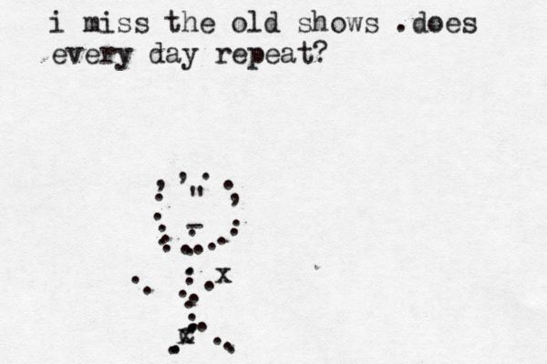 i miss the old shows .does every day repeat? . . ...,,..,.......- " ....... c..... x....... x ... 