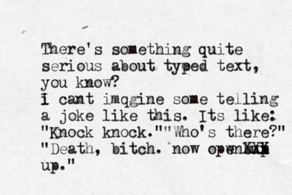 There's something quite serious about tye ped text, you know? i I cant imqgine some telling a joke like this. Its like: "Knock knock." "Who's there?" "Death, bitch. now opwn up e b b xx X XX up."