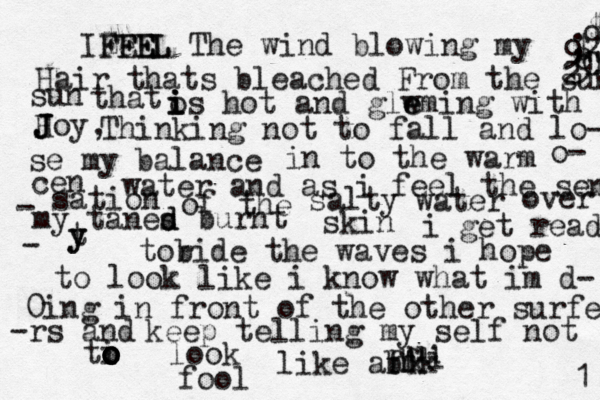 IZ Fe FF EE E EL L The wind blowing my Hair thats bleached From the sun - 2 0 9 @ @ " 9 ; $ 9 $ sun that o i i is hot and glw e eming with Hoy J J J Thinking not to fall and lo- se my balance , in to the warm o- cen water and as i feel the sens - sation of the salty water over my tanes d d burnt skin i get ready - t y y tob r ide the waves i hope to look like i know what im d- 0ing in front of the other surfer -rs and keep telling my self not ti o o o o o look like ab ff hk u hk u i fool 1 