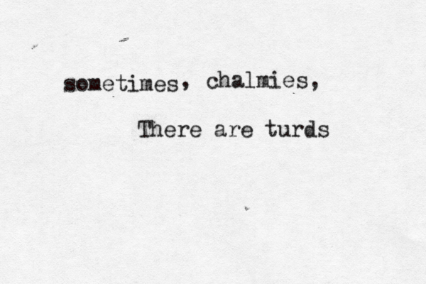 sometimes , chalmies, There are turds 