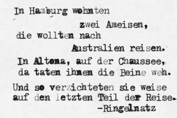 In Hamburg wohnten zwei Ameisen, die wollten nach Australien reisen. In Altona, auf der Chaussee, da taten ihnen die Beine weh. Und so verzichteten sie weise auf den letzten Teil der Reise. -Ringelnatz 