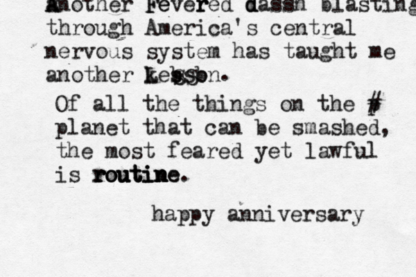A a Another F Fe ever r red d d dassh blasting through America's central nervous system has taught me another kesson l L b b s SS . Of all the things on the p # planet that can be smashed, the most feared yet lawful is r r r ro o ou u u ut t ti i in n n ne e. happy anniversary 