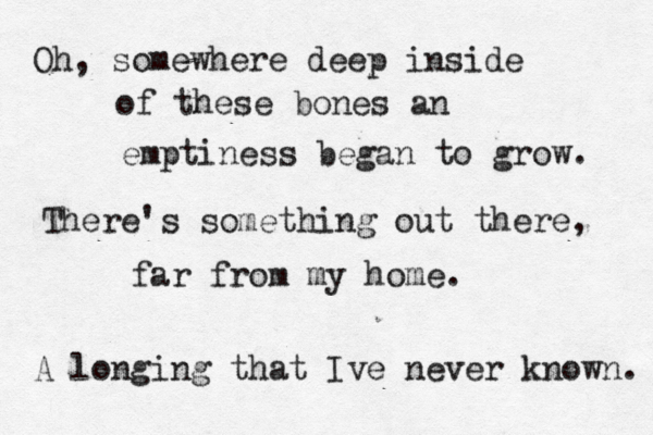 Oh, somewhere deep inside of these bones an emptiness began to grow. There's something out there, far from my home. A longing that Ive never known. 
