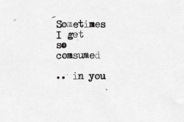 Sometimes I get so comsumed .. in you