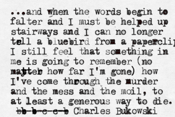 ...and when the words begin to falter and I must be helped up stairways and I can no longer tr e ell a bluebird from a paperclip I still feel that something in me is going to remember (no mayter t r tt b r how far I'm gone) how I've come tho r rough the murder and the mess and the moil, to at least a generous way to die. b b b b b c c b Charles Bukowski --- --- -------