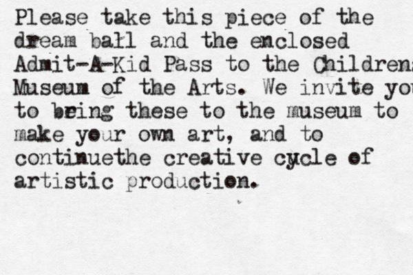 Please take this piece of the dream ball and the enclosed Admit-A-Kid Pass to the Childrens Museum of the Arts . We invite you to be ring these to the museum to make your own art, and to continuethe creative cu ycle of artistic production . 