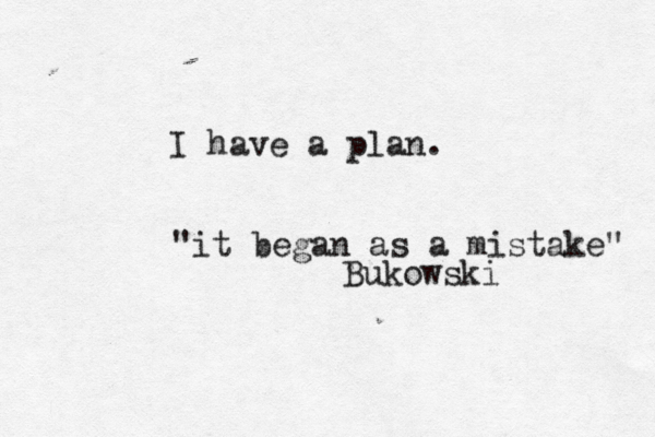 I have a plan. "it began as a mistake" Bukowski