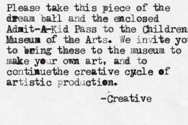 Please take this piece of the dream ball and the enclosed Admit-A-Kid Pass to the Childrens Museum of the Arts . We invite you to be ring these to the museum to make your own art, and to continuethe creative cu ycle of artistic production . -Creative
