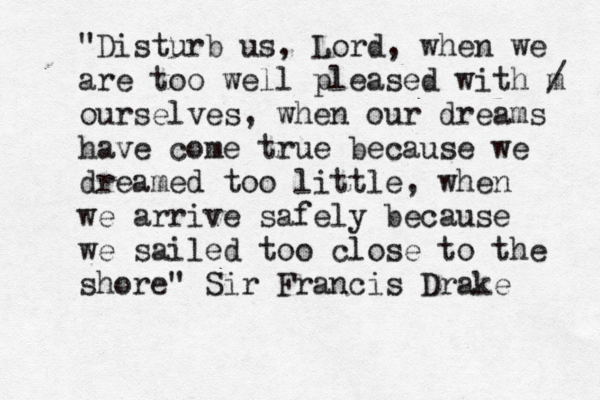 "Disturb us, Lord, when we are too well pleased with m / ourselves, when our dreams have come true because we dreamed too little, when we arrive safely because we sailed too close to the shore" Sir Francis Drake 