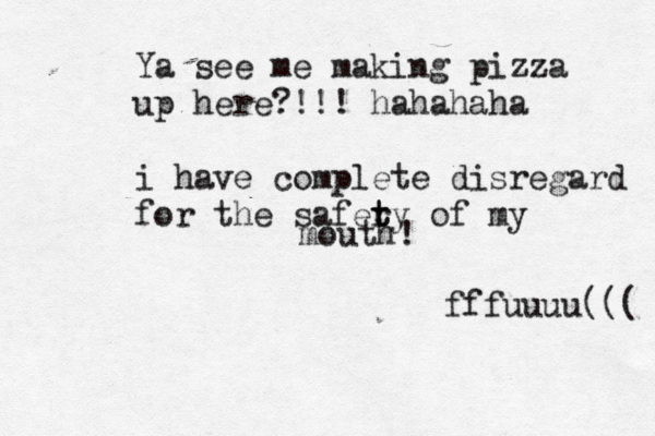 Ya see me making pizza up here?!!! hahahaha i have complete disregard for the safery t t of my mouth! fffuuuu((({ { { }> 