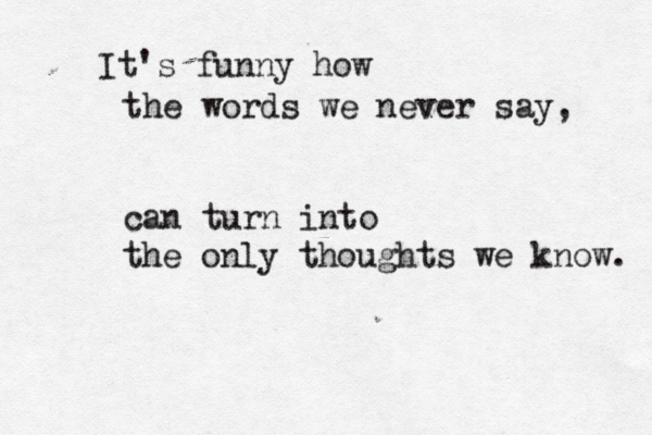 It's funny how the words we never say, can turn into the only thoughts we know. 