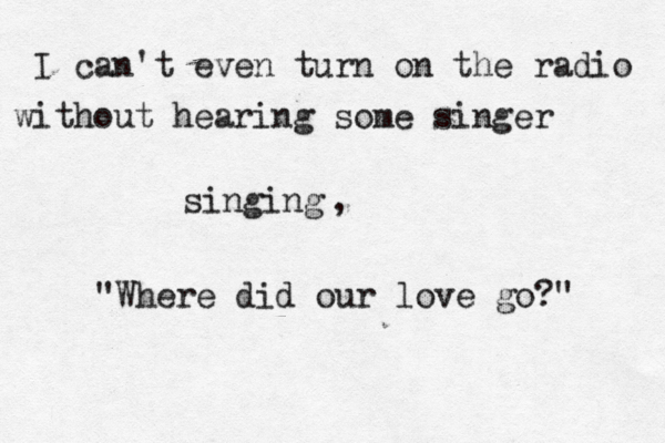 I can't even turn on the radio without hearing some singer singing "Where did our love go?" , 