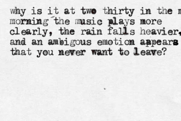 why is it at two thirty in the mor morning the music plays more clearly, the rain falls heavier. , and an ambigous emotion aa ppeara s s that you never want to leave? 