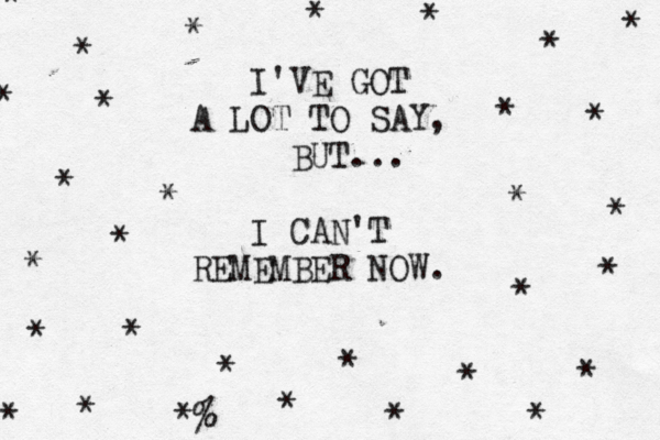 I'VE GOT A LOT TO SAY, BUT... I CAN'T REMEMBER NOW. * * * * * * * * * * * * * * * * * * * * * * * * *% * * * * * * 