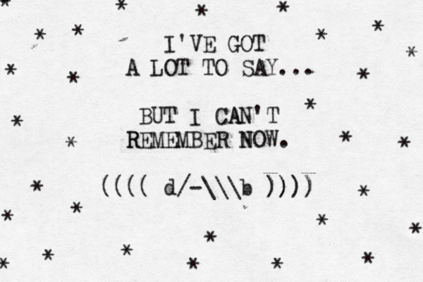 I'VE GOT A LOT TO SAY... BUT I CA AN'T R REMEMBER N NOW. (((( d/-\\\b )) )))) ) * * * * * * * * * * * * * * * * * * * * * * * * * * * * * * * * 