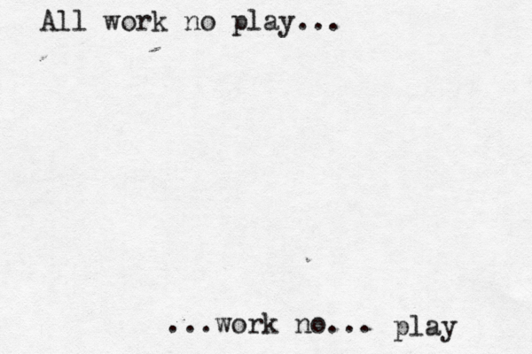 All work no play... ...work no... play 