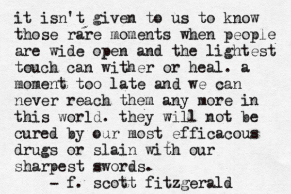 it isn't given to us to know those rare moments when people are wide open and the lightest touch can wither or heal. a moment too late and we can never reach them any more in this world. they will not be cured by our most efficacous drugs or slain with our sharpest swords. f. scott fitzgerald - 