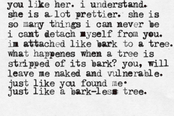 you like her. i understand. she is a lot prettier. she is so many things i can never be i cant detach myself from you. im attached like bark to a tree. what happenes when a tree is stripped of its bark? you, will leav leave me naked and vulnerable. just like you found me . just like a bark-less tree. 