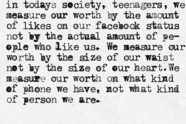 in todays society, teenagers, we measure our worth by the amount of likes on our facebook status not by the actual amount of pe- ople who like us. w We measure our worth by the size of our waist not by the size of our heart.We measure our worth on what kind of phone we have, not what kind of person we are.