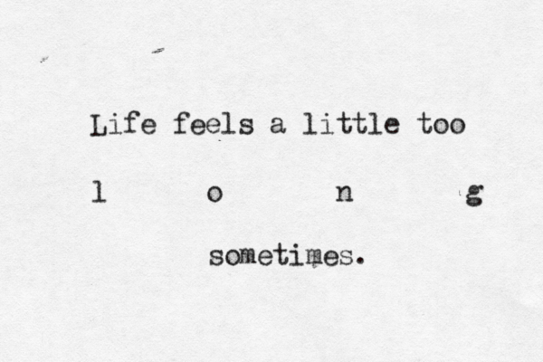 Life feels a little too l o n g sometimes. 