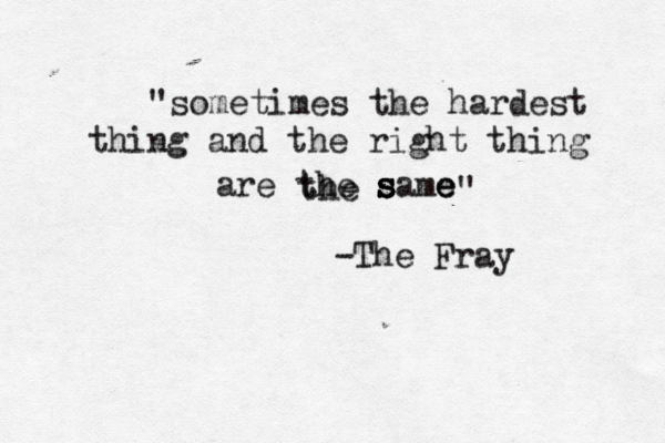 "sometimes the hardest thing and the right thing are the s s s same e e the " -The Fray 