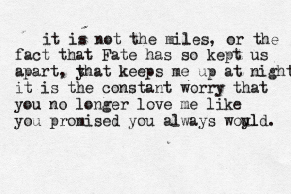 it is not the miles, or the fact that Fate has so kept us apart, y that keeps me up at night it is the constant worry that you no longer love me like you promised you always woyl uld. 