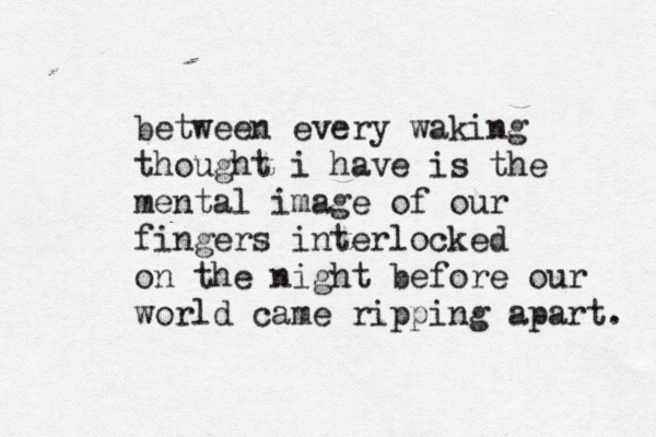 between every waking thought i have is the mental image of our fingers interlocked on the night before our world came ripping apart. 
