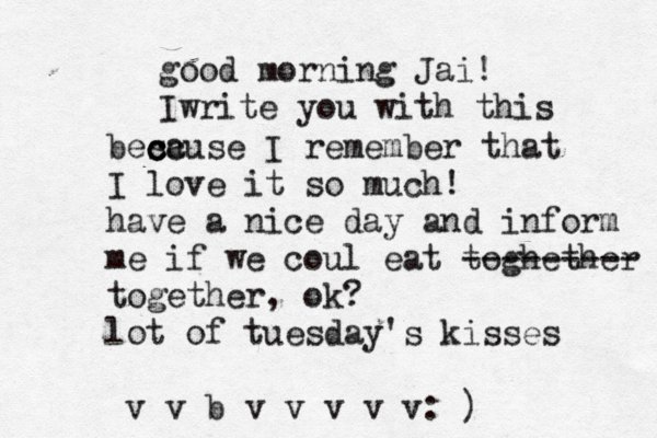 good morning Jai! Iwrite you with this besc c c cause I remember that I love it so much! have a nice day and inform me if we coul eat toghether --------- together, ok? lot of tuesday's kisses v v b v v v v v: )