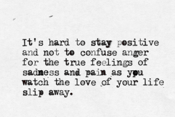 It's hard to stay positive and not to confuse anger for the true feelings of sadme n ness and pain as ypu o o watch the love of your life slip away.