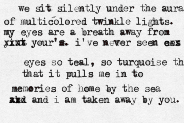 we sit silently under the aura of multicolored twinkle lights. my eyes are a breath away from yiut xxxx your's. i've never seen ees cxx eyes so teal, so turquoise that that it pulls me in to memories of home by the sea abd xxx and i am taken away by you. 