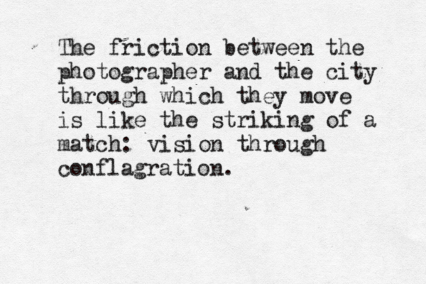 The friction between the photographer and the city through which they move is like the striking of a match: vision through conflagration.
