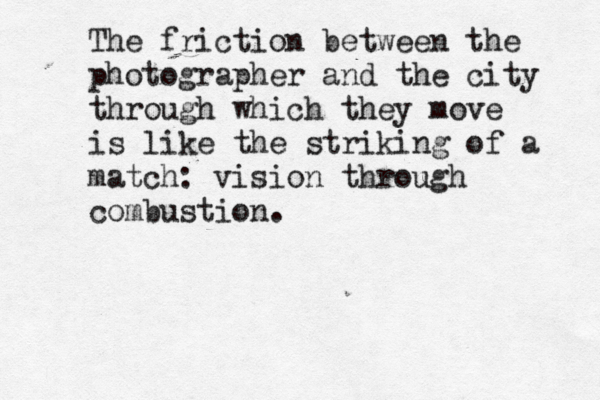 The friction between the photographer and the city through which they move is like the striking of a match: vision through combustion.
