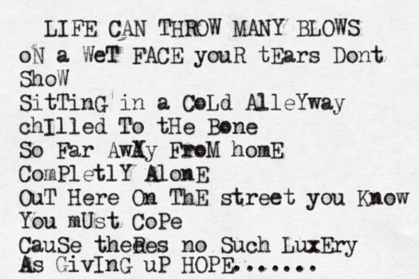 LIFE CAN THROW MANY BLOWS oN a WeT FACE youR tEars Dont ShoW SitTinG in a CoLd AlleYway chIlled To tHe Bone So Far AwY Ay FroM homE ComPletlY AlonE OuT Here On ThE street you Know You mUst CoPe CauSe thee Res no Such LuxEry As GivIn G uP HOPE.......
