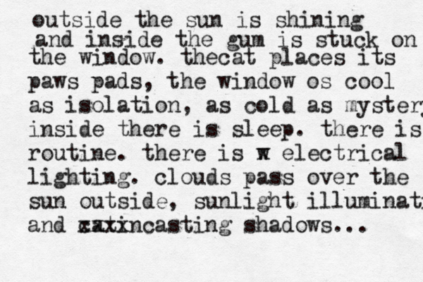 outside the sun is shining and inside the gum is stuck on the window. thecat places its paws pads, the window os cool as isolation, as cold as mystery inside there is sleep. there is routine. there is w x electrical lighting. clouds pass over the sun outside, sunlight illuminating and catin xxxx casting shadows... 