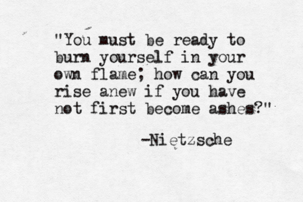 "You must be ready to burn yourself in your own flame; how can you rise anew if you have not first become ashes?" -Nietzsche