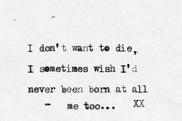I don't want to die I sometimes wish I'd never been born at all , me too... - XX 