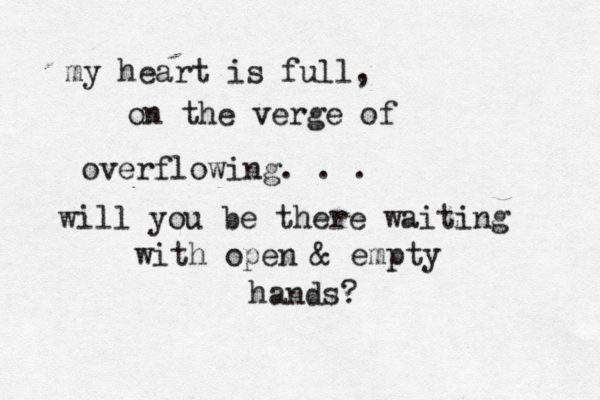 my heart is full, on the verge of overflowing. . . will you be there waiting with open & empty hands?