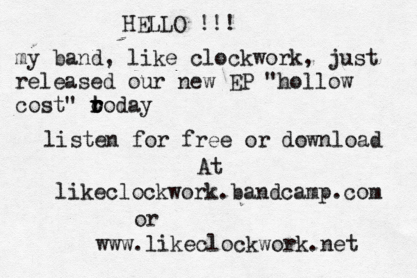 HELLO !!! my band, like clockwork, just released our new EP "hollow cost" o today t r r listen for free or download @@At likeclockwork.bandcamp.com or www.likeclockwork.net 