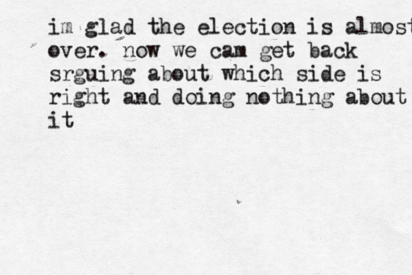 im glad the election is almost over. now we cam get back srguing about which side is right and doing nothing about it