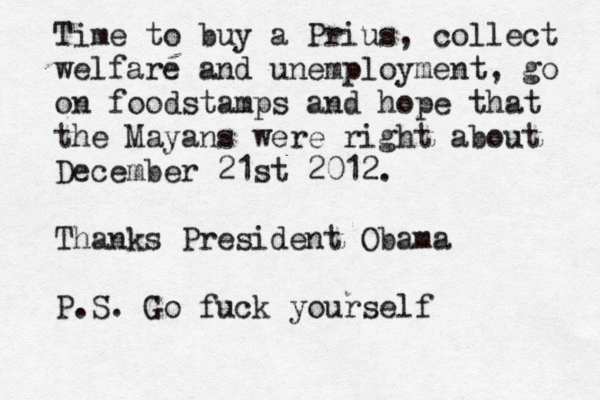 Time to buy a Prius, collect welfare and unemployment, go on foodstamps and hope that the Mayans were right about December 21st 2012. Thanks President Obama P.S. Go fuck yourself 