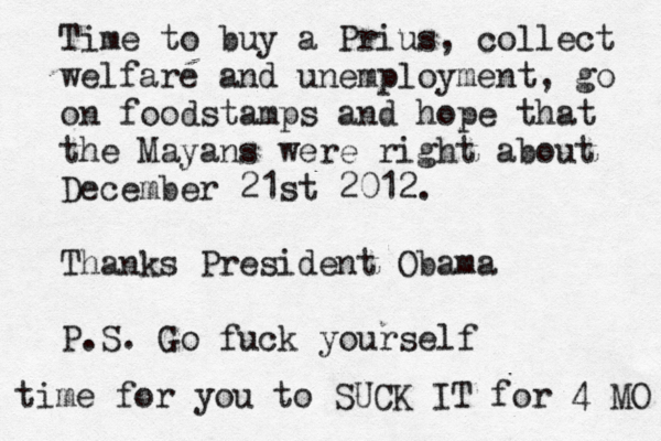 Time to buy a Prius, collect welfare and unemployment, go on foodstamps and hope that the Mayans were right about December 21st 2012. Thanks President Obama P.S. Go fuck yourself time for you to SUCK IT for 4 MO 